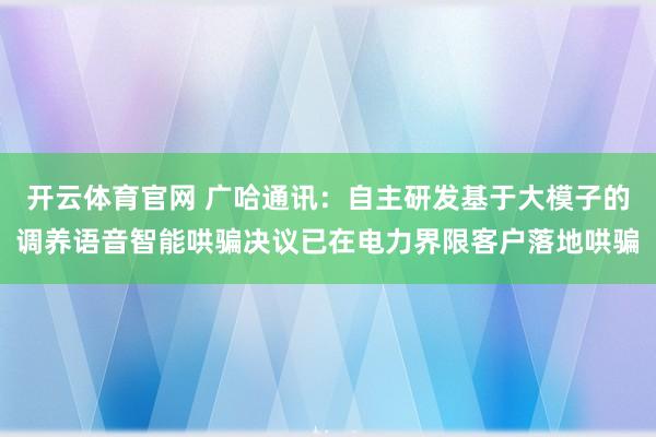 开云体育官网 广哈通讯：自主研发基于大模子的调养语音智能哄骗决议已在电力界限客户落地哄骗