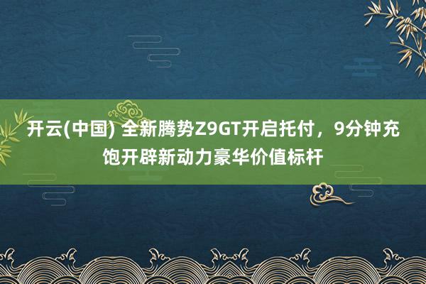 开云(中国) 全新腾势Z9GT开启托付，9分钟充饱开辟新动力豪华价值标杆