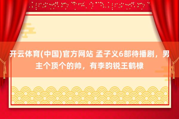 开云体育(中国)官方网站 孟子义6部待播剧，男主个顶个的帅，有李昀锐王鹤棣