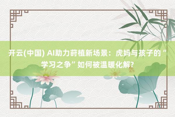 开云(中国) AI助力莳植新场景：虎妈与孩子的“学习之争”如何被温暖化解?