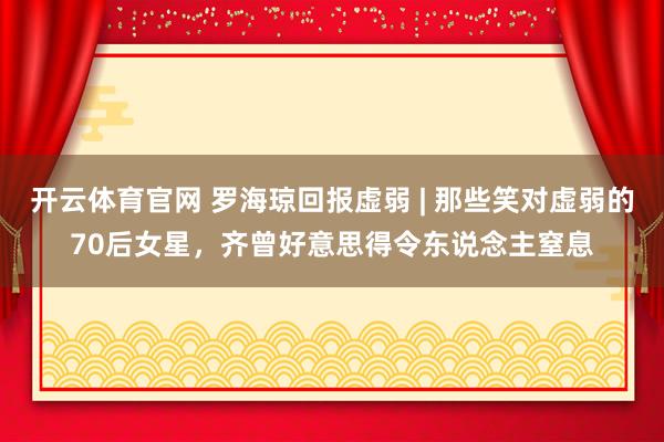 开云体育官网 罗海琼回报虚弱 | 那些笑对虚弱的70后女星，齐曾好意思得令东说念主窒息