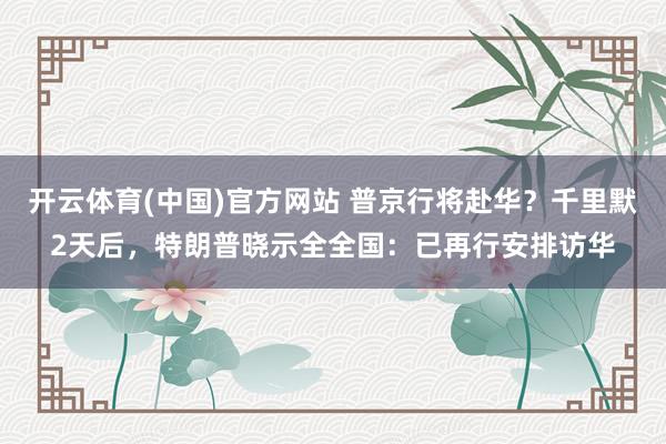 开云体育(中国)官方网站 普京行将赴华？千里默2天后，特朗普晓示全全国：已再行安排访华