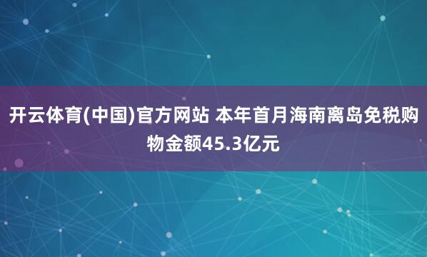 开云体育(中国)官方网站 本年首月海南离岛免税购物金额45.3亿元