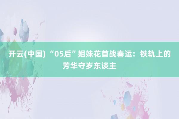 开云(中国) “05后”姐妹花首战春运：铁轨上的芳华守岁东谈主