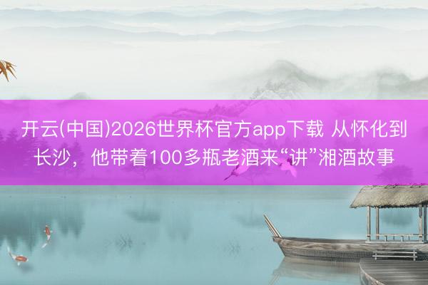 开云(中国)2026世界杯官方app下载 从怀化到长沙，他带着100多瓶老酒来“讲”湘酒故事