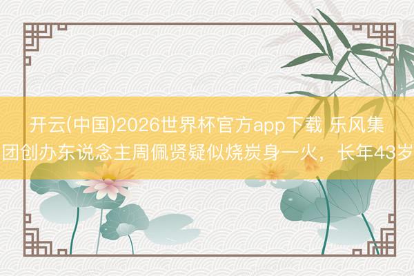 开云(中国)2026世界杯官方app下载 乐风集团创办东说念主周佩贤疑似烧炭身一火，长年43岁