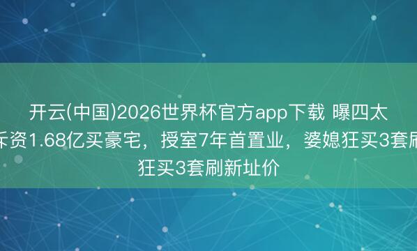 开云(中国)2026世界杯官方app下载 曝四太奚梦瑶斥资1.68亿买豪宅，授室7年首置业，婆媳狂买3套刷新址价