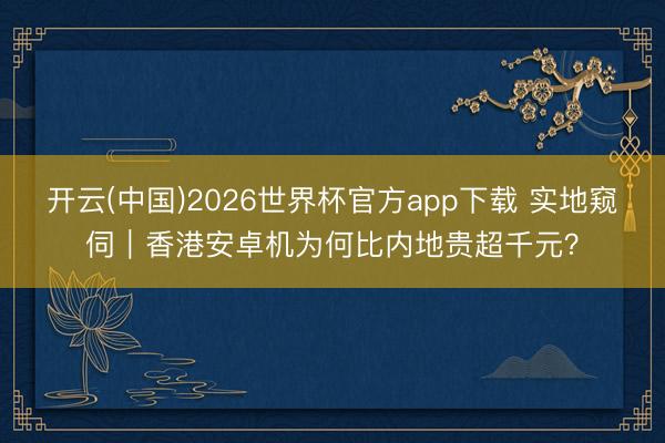 开云(中国)2026世界杯官方app下载 实地窥伺｜香港安卓机为何比内地贵超千元？