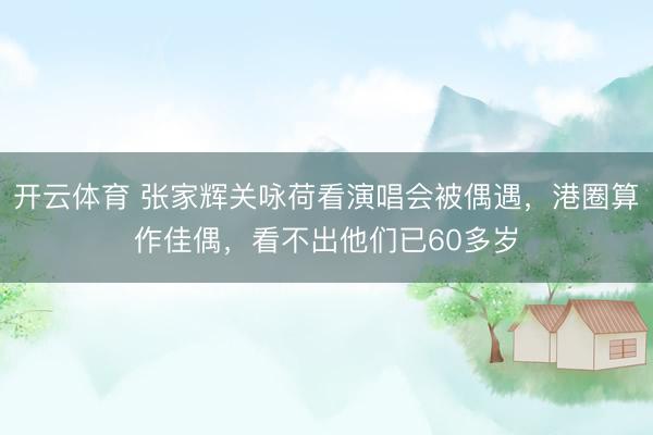 开云体育 张家辉关咏荷看演唱会被偶遇，港圈算作佳偶，看不出他们已60多岁