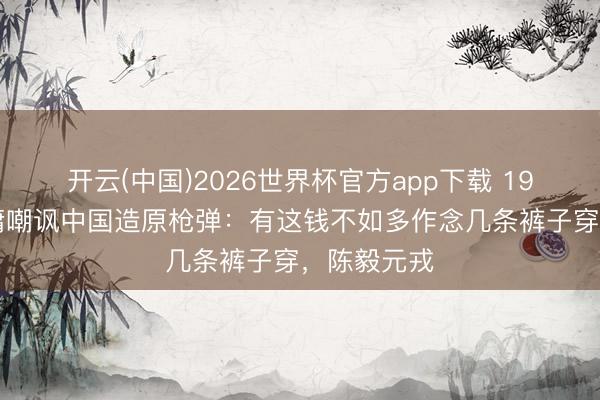 开云(中国)2026世界杯官方app下载 1963年，金庸嘲讽中国造原枪弹：有这钱不如多作念几条裤子穿，陈毅元戎