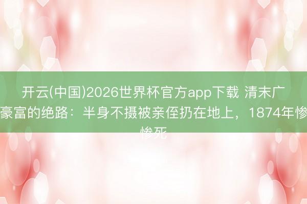 开云(中国)2026世界杯官方app下载 清末广州豪富的绝路：半身不摄被亲侄扔在地上，1874年惨死