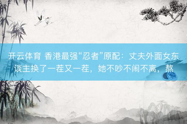 开云体育 香港最强“忍者”原配：丈夫外面女东谈主换了一茬又一茬，她不吵不闹不离，熬