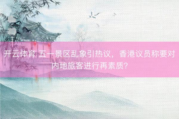 开云体育 五一景区乱象引热议,香港议员称要对内地旅客进行再素质?