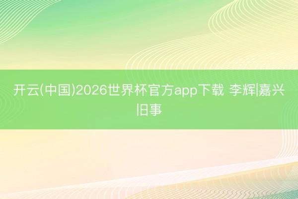 开云(中国)2026世界杯官方app下载 李辉|嘉兴旧事