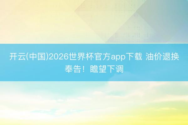开云(中国)2026世界杯官方app下载 油价退换奉告！瞻望下调