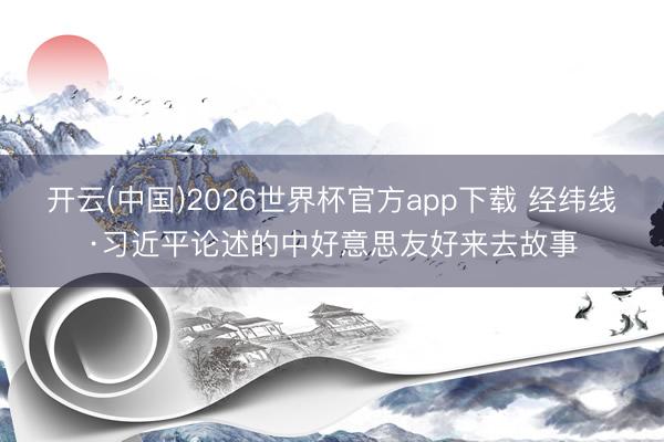 开云(中国)2026世界杯官方app下载 经纬线·习近平论述的中好意思友好来去故事
