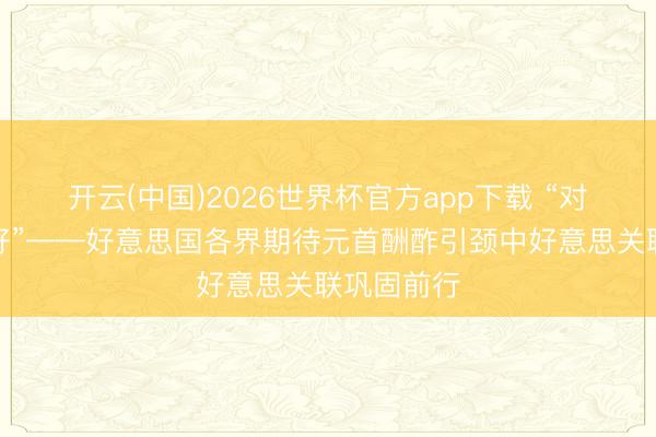 开云(中国)2026世界杯官方app下载 “对话比叛逆好”——好意思国各界期待元首酬酢引颈中好意思关联巩固前行