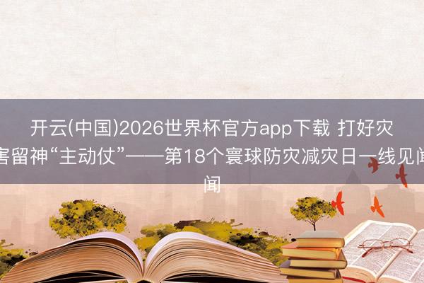 开云(中国)2026世界杯官方app下载 打好灾害留神“主动仗”——第18个寰球防灾减灾日一线见闻