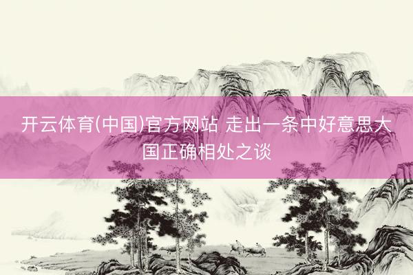 开云体育(中国)官方网站 走出一条中好意思大国正确相处之谈