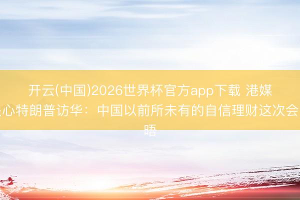 开云(中国)2026世界杯官方app下载 港媒关心特朗普访华：中国以前所未有的自信理财这次会晤