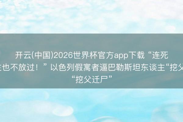 开云(中国)2026世界杯官方app下载 “连死东谈主也不放过！” 以色列假寓者逼巴勒斯坦东谈主“挖父迁尸”