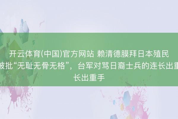 开云体育(中国)官方网站 赖清德膜拜日本殖民者被批“无耻无骨无格”，台军对骂日裔士兵的连长出重手