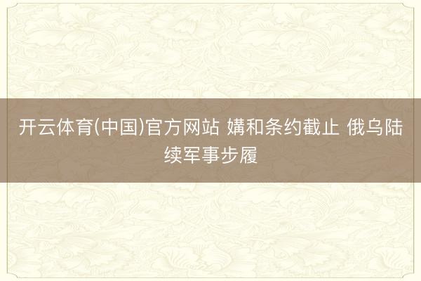 开云体育(中国)官方网站 媾和条约截止 俄乌陆续军事步履