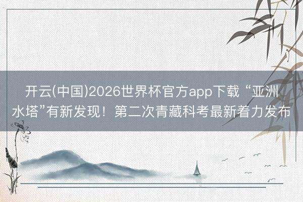 开云(中国)2026世界杯官方app下载 “亚洲水塔”有新发现！第二次青藏科考最新着力发布
