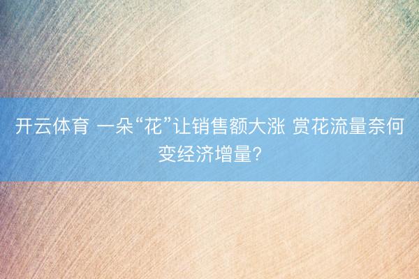 开云体育 一朵“花”让销售额大涨 赏花流量奈何变经济增量?