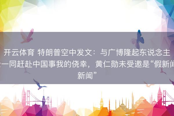 开云体育 特朗普空中发文：与广博隆起东说念主士一同赶赴中国事我的侥幸，黄仁勋未受邀是“假新闻”