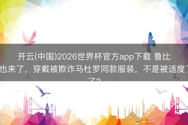 开云(中国)2026世界杯官方app下载 鲁比奥也来了，穿戴被欺诈马杜罗同款服装，不是被适度了？