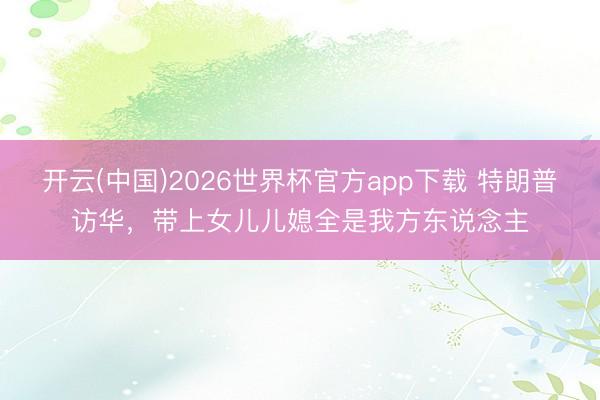开云(中国)2026世界杯官方app下载 特朗普访华，带上女儿儿媳全是我方东说念主