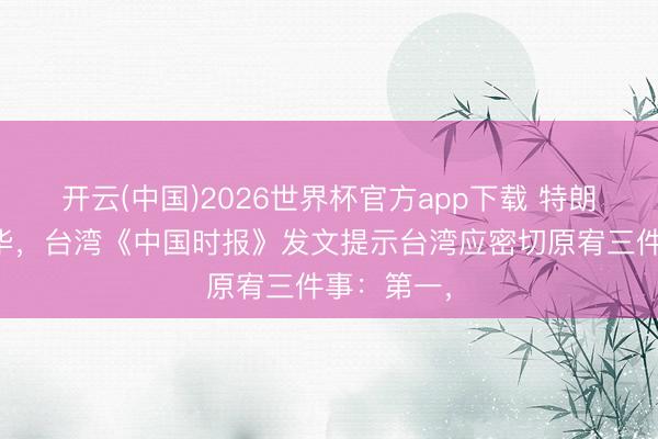 开云(中国)2026世界杯官方app下载 特朗普本日访华，台湾《中国时报》发文提示台湾应密切原宥三件事：第一，