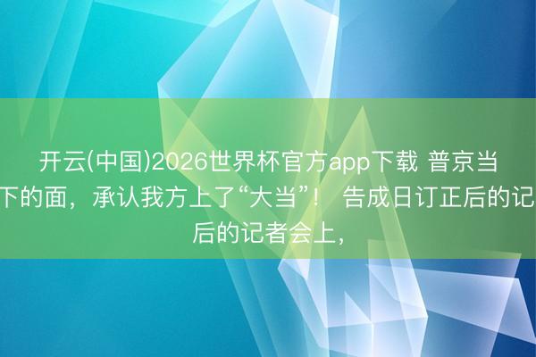 开云(中国)2026世界杯官方app下载 普京当着全天下的面，承认我方上了“大当”！ 告成日订正后的记者会上，