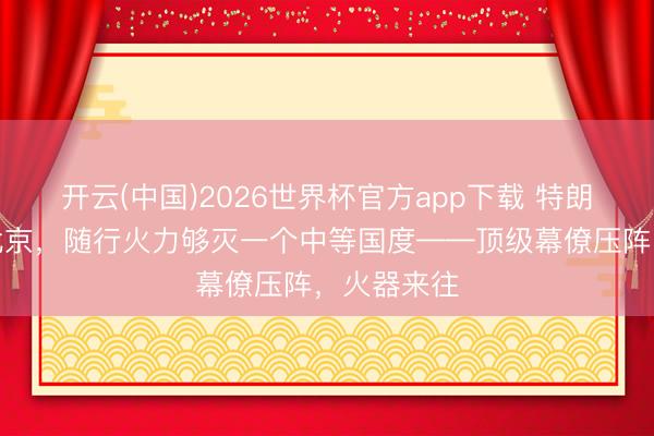 开云(中国)2026世界杯官方app下载 特朗普这趟进北京，随行火力够灭一个中等国度——顶级幕僚压阵，火器来往