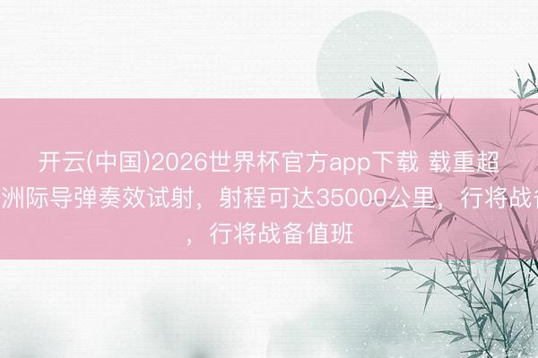 开云(中国)2026世界杯官方app下载 载重超200吨洲际导弹奏效试射，射程可达35000公里，行将战备值班