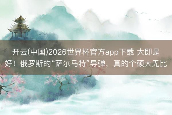 开云(中国)2026世界杯官方app下载 大即是好！俄罗斯的“萨尔马特”导弹，真的个硕大无比