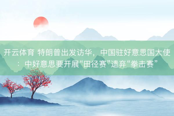 开云体育 特朗普出发访华，中国驻好意思国大使：中好意思要开展“田径赛”遗弃“拳击赛”