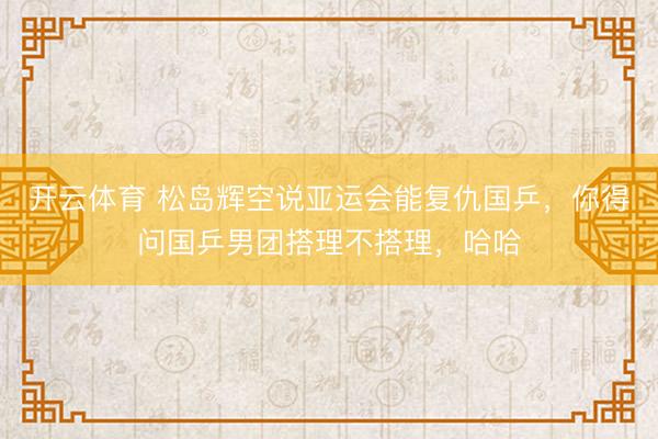 开云体育 松岛辉空说亚运会能复仇国乒，你得问国乒男团搭理不搭理，哈哈