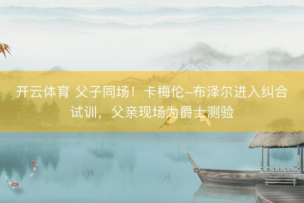 开云体育 父子同场！卡梅伦-布泽尔进入纠合试训，父亲现场为爵士测验