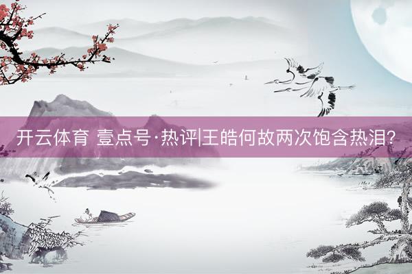 开云体育 壹点号·热评|王皓何故两次饱含热泪？