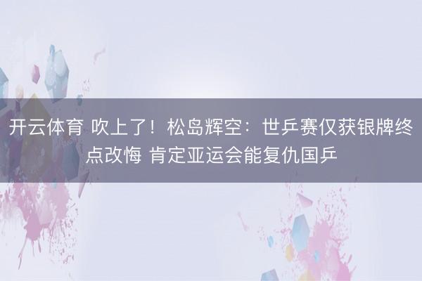 开云体育 吹上了!松岛辉空:世乒赛仅获银牌终点改悔 肯定亚运会能复仇国乒