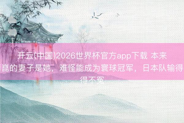 开云(中国)2026世界杯官方app下载 本来梁靖崑的妻子是她，难怪能成为寰球冠军，日本队输得不冤