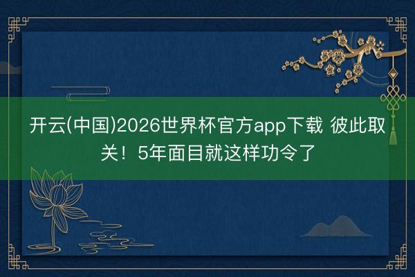 开云(中国)2026世界杯官方app下载 彼此取关!5年面目就这样功令了