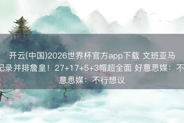 开云(中国)2026世界杯官方app下载 文班亚马又创6记录并排詹皇！27+17+5+3帽超全面 好意思媒：不行想议