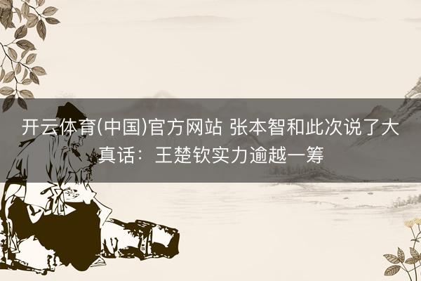 开云体育(中国)官方网站 张本智和此次说了大真话：王楚钦实力逾越一筹