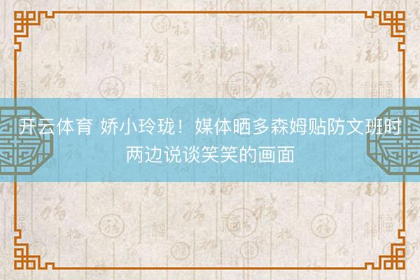 开云体育 娇小玲珑！媒体晒多森姆贴防文班时两边说谈笑笑的画面
