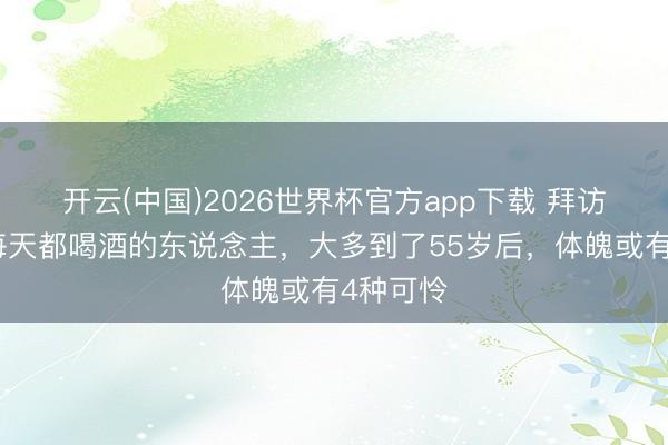 开云(中国)2026世界杯官方app下载 拜访发现:每天都喝酒的东说念主,大多到了55岁后,体魄或有4种可怜
