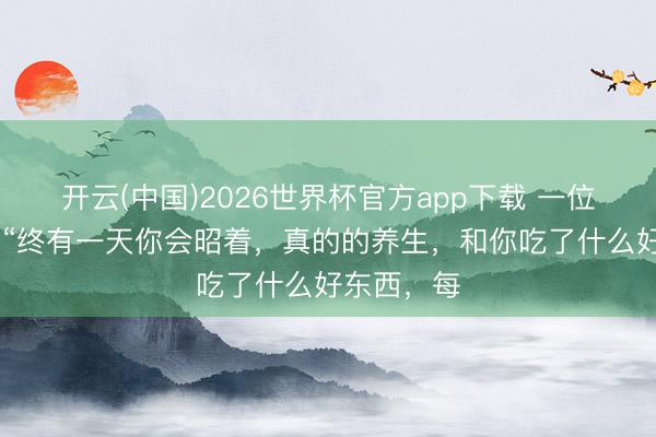 开云(中国)2026世界杯官方app下载 一位医师说： “终有一天你会昭着，真的的养生，和你吃了什么好东西，每