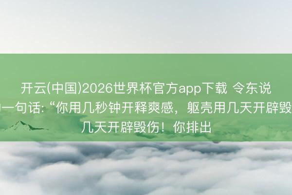 开云(中国)2026世界杯官方app下载 令东说念主唏嘘的一句话: “你用几秒钟开释爽感,躯壳用几天开辟毁伤!你排出